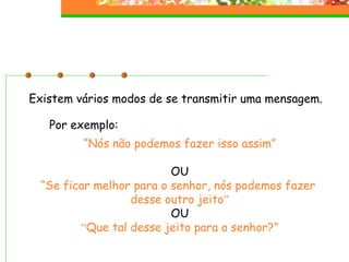 Existem vários modos de se transmitir uma mensagem. “ Nós não podemos fazer isso assim” OU “ Se ficar melhor para o senhor, nós podemos fazer  desse outro jeito ” OU “ Que tal desse jeito para o senhor?” Por exemplo: 