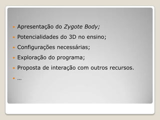    Apresentação do Zygote Body;
   Potencialidades do 3D no ensino;
   Configurações necessárias;
   Exploração do programa;
   Proposta de interação com outros recursos.
   …
 