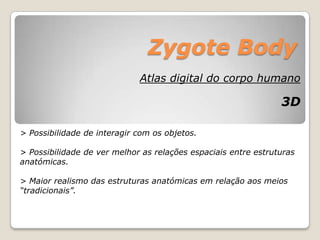 Zygote Body
                             Atlas digital do corpo humano

                                                                3D

> Possibilidade de interagir com os objetos.

> Possibilidade de ver melhor as relações espaciais entre estruturas
anatómicas.

> Maior realismo das estruturas anatómicas em relação aos meios
“tradicionais”.
 