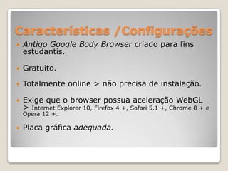 Características /Configurações
   Antigo Google Body Browser criado para fins
    estudantis.

   Gratuito.

   Totalmente online > não precisa de instalação.

   Exige que o browser possua aceleração WebGL
    > Internet Explorer 10, Firefox 4 +, Safari 5.1 +, Chrome 8 + e
    Opera 12 +.

   Placa gráfica adequada.
 