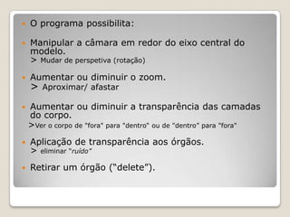    O programa possibilita:

   Manipular a câmara em redor do eixo central do
    modelo.
    > Mudar de perspetiva (rotação)
   Aumentar ou diminuir o zoom.
    >   Aproximar/ afastar

   Aumentar ou diminuir a transparência das camadas
    do corpo.
    >Ver o corpo de "fora" para "dentro“ ou de "dentro” para "fora"
   Aplicação de transparência aos órgãos.
    > eliminar “ruído”
   Retirar um órgão (“delete”).
 