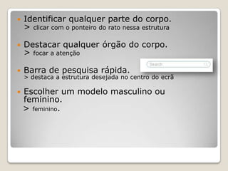   Identificar qualquer parte do corpo.
    > clicar com o ponteiro do rato nessa estrutura

   Destacar qualquer órgão do corpo.
    > focar a atenção

   Barra de pesquisa rápida.
    > destaca a estrutura desejada no centro do ecrã

   Escolher um modelo masculino ou
    feminino.
    > feminino.
 