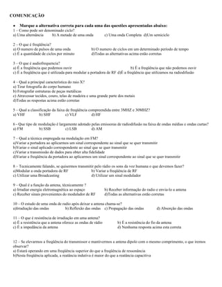 COMUNICAÇÃO
● Marque a alternativa correta para cada uma das questões apresentadas abaixo:
1 – Como pode ser denominado ciclo?
a) Uma alternância b) A metade de uma onda c) Uma onda Completa d)Um semiciclo
2 – O que é freqüência?
a) O numero de pulsos de uma onda b) O numero de ciclos em um determinado período de tempo
c) É a quantidade de ciclos por minuto d)Todas as alternativas acima estão corretas
3 – O que é audiofrequencia?
a) É a freqüência que podemos ouvir b) É a freqüência que não podemos ouvir
c) É a freqüência que é utilizada para modular a portadora de RF d)É a freqüência que utilizamos na radiodifusão
4 – Qual a principal característica do raio X?
a) Tirar fotografia do corpo humano
b) Fotografar estruturas de peças metálicas
c) Atravessar tecidos, couro, telas de madeira e uma grande parte dos metais
d)Todas as respostas acima estão corretas
5 – Qual a classificação da faixa de freqüência compreendida entre 3MHZ e 30MHZ?
a) VHF b) SHF c) VLF d) HF
6 - Que tipo de modulação é largamente adotado pelas emissoras de radiodifusão na faixa de ondas médias e ondas curtas?
a) FM b) SSB c) LSB d) AM
7 – Qual a técnica empregada na modulação em FM?
a)Variar a portadora ao aplicarmos um sinal correspondente ao sinal que se quer transmitir
b)Variar o sinal aplicado correspondente ao sinal que se quer transmitir
c)Variar a transmissão de dados para obter alta fidelidade
d)Variar a freqüência da portadora ao aplicarmos um sinal correspondente ao sinal que se quer transmitir
8 – Tecnicamente falando, se quisermos transmitir pelo rádio os sons da voz humana o que devemos fazer?
a)Modular a onda portadora de RF b) Variar a freqüência de RF
c) Utilizar uma Broadcasting d) Utilizar um sinal modulador
9 – Qual é a função da antena, técnicamente ?
a) Irradiar energia eletromagnética ao espaço b) Receber informação do radio e envia-lo a antena
c) Receber sinais provenientes do modulador de RF d)Todas as alternativas estão corretas
10 – O estudo de uma onda de radio após deixar a antena chama-se?
a)Irradiação das ondas b) Reflexão das ondas c) Propagação das ondas d) Absorção das ondas
11 – O que é resistência de irradiação em uma antena?
a) É a resistência que a antena oferece as ondas de rádio b) É a resistência do fio da antena
c) É a impedância da antena d) Nenhuma resposta acima esta correta
12 – Se elevarmos a freqüência do transmissor e mantivermos a antena dipolo com o mesmo comprimento, o que iremos
observar?
a) Estará operando em uma freqüência superior do que a freqüência de ressonância
b)Nesta freqüência aplicada, a reatância indutiva é maior do que a reatância capacitiva
 