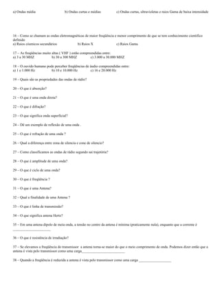a) Ondas média b) Ondas curtas e médias c) Ondas curtas, ultravioletas e raios Gama de baixa intensidade
16 – Como se chamam as ondas eletromagnéticas de maior freqüência e menor comprimento de que se tem conhecimento cientifico
definido
a) Raios cósmicos secundários b) Raios X c) Raios Gama
17 – As freqüências muito altas ( VHF ) estão compreendidas entre:
a) 3 a 30 MHZ b) 30 a 300 MHZ c) 3.000 a 30.000 MHZ
18 – O ouvido humano pode perceber freqüências de áudio compreendidas entre:
a) 1 e 1.000 Hz b) 10 e 10.000 Hz c) 16 e 20.000 Hz
19 – Quais são as propriedades das ondas de rádio?
20 – O que é absorção?
21 – O que é uma onda direta?
22 – O que é difração?
23 – O que significa onda superficial?
24 – Dê um exemplo de reflexão de uma onda .
25 – O que é refração de uma onda ?
26 – Qual a diferença entre zona de silencia e cone de silencio?
27 – Como classificamos as ondas de rádio segundo sai trajetória?
28 – O que é amplitude de uma onda?
29 – O que é ciclo de uma onda?
30 – O que é freqüência ?
31 – O que é uma Antena?
32 – Qual a finalidade de uma Antena ?
33 – O que é linha de transmissão?
34 – O que significa antena Hertz?
35 – Em uma antena dipolo de meia onda, a tensão no centro da antena é mínima (praticamente nula), enquanto que a corrente é
_____________________
36 – O que é resistência de irradiação?
37 – Se elevamos a freqüência do transmissor a antena torna-se maior do que o meio comprimento de onda. Podemos dizer então que a
antena é vista pelo transmissor como uma carga________________________
38 – Quando a freqüência é reduzida a antena é vista pelo transmissor como uma carga __________________
 