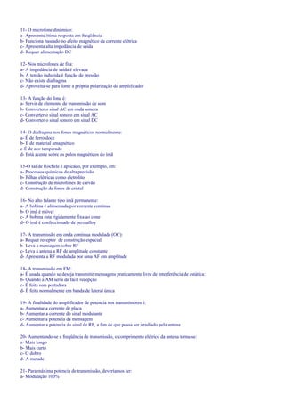 11- O microfone dinâmico:
a- Apresenta ótima resposta em freqüência
b- Funciona baseado no efeito magnético da corrente elétrica
c- Apresenta alta impedância de saída
d- Requer alimentação DC
12- Nos microfones de fita:
a- A impedância de saída é elevada
b- A tensão induzida é função de pressão
c- Não existe diafragma
d- Aproveita-se para fonte a própria polarização do amplificador
13- A função do fone é:
a- Servir de elemento de transmissão de som
b- Converter o sinal AC em onda sonora
c- Converter o sinal sonoro em sinal AC
d- Converter o sinal sonoro em sinal DC
14- O diafragma nos fones magnéticos normalmente:
a- É de ferro doce
b- É de material amagnético
c-É de aço temperado
d- Está acente sobre os pólos magnéticos do imã
15-O sal de Rochele é aplicado, por exemplo, em:
a- Processos químicos de alta precisão
b- Pilhas elétricas como eletrólito
c- Construção de microfones de carvão
d- Construção de fones de cristal
16- No alto falante tipo imã permanente:
a- A bobina é alimentada por corrente contínua
b- O imã é móvel
c- A bobina esta rigidamente fixa ao cone
d- O imã é confeccionado de permalloy
17- A transmissão em onda continua modulada (OC):
a- Requer receptor de construção especial
b- Leva a mensagem sobre RF
c- Leva à antena a RF de amplitude constante
d- Apresenta a RF modulada por uma AF em amplitude
18- A transmissão em FM:
a- É usada quando se deseja transmitir mensagens praticamente livre de interferência de estática:
b- Quando a AM seria de fácil recepção
c- É feita sem portadora
d- É feita normalmente em banda de lateral única
19- A finalidade do amplificador de potencia nos transmissores é:
a- Aumentar a corrente de placa
b- Aumentar a corrente do sinal modulante
c- Aumentar a potencia da mensagem
d- Aumentar a potencia do sinal de RF, a fim de que possa ser irradiado pela antena
20- Aumentando-se a freqüência de transmissão, o comprimento elétrico da antena torna-se:
a- Mais longo
b- Mais curto
c- O dobro
d- A metade
21- Para máxima potencia de transmissão, deveríamos ter:
a- Modulação 100%
 