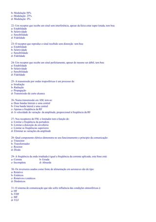 b- Modulação 50%
c- Modulação 25%
d- Modulação 0%
22- Um receptor que recebe um sinal sem interferência, apesar da faixa estar super lotada, tem boa:
a- Estabilidade
b- Seletividade
c- Sensibilidade
d- Fidelidade
:
23- O receptor que reproduz o sinal recebido sem distorção tem boa:
a- Estabilidade
b- Seletividade
c- Sensibilidade
d- Fidelidade
24- Um receptor que recebe um sinal perfeitamente, apesar do mesmo ser débil, tem boa:
a- Estabilidade
b- Seletividade
c- Sensibilidade
d- Fidelidade
25- A transmissão por ondas troposféricas é um processo de:
a- Irradiação
b- Radiação
c- Propagação
d- Transmissão de curto alcance
26- Numa transmissão em AM, tem-se:
a- Duas bandas laterais e uma central
b- Uma banda lateral e uma central
c- Apenas a freqüência da RF
d- A velocidade de variação da amplitude, proporcional á freqüência da RF
27- Nos receptores de FM, o limitador tem a função de:
a- Limitar a freqüência da portadora
b- Limitar a distorção do envoltório
c- Limitar as freqüências superiores
d- Eliminar as variações da amplitude
28- Qual componente elétrico demonstra no seu funcionamento o principio da comunicação:
a- Transistor
b- Transformador
c- Resistor
d- Diodo
29- A freqüência da onda irradiada é igual a freqüência da corrente aplicada, esta frase está:
a- Correta b- Errada
c- Incompleta d- Absurda
30- Os inversores usados como fonte de alimentação em aeronaves são do tipo:
a- Rotativo
b- Estáticos
c- Rotativos e estáticos
d- Dinâmicos
31- O sistema de comunicação que não sofre influência das condições atmosféricas é:
a- HF
b- VHF
c- MF
d- VLF
 