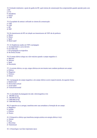 32- Fechando totalmente o ajuste de ganho do HF, qual sistema de comunicação fica comprometido quando operado junto com
o HF:
a- P.A
b- Interphone
c- Selcal
d- VHF
33- O acoplador de antena é utilizado no sistema de comunicação:
a- VHF
b- UHF
c- HF
d- SHF
34- Os transmissores de HF em relação aos transmissores de VHF são de potência:
a- Menor
b- Maior
c- Igual
d- Quase igual
35- As freqüências usadas em VHF se propagam:
a- Acompanhando a curva da terra
b- Em linha reta
c- Por propagação na troposfera
d- De forma circular
36- O campo elétrico atinge seu valor máximo quando o campo magnético é:
a- Máximo
b- Mínimo
c- Igual
d- Inexistente
37- A corrente elétrica, ou seja, cargas elétricas em movimento num condutor produzem um campo:
a- Elétrico
b- Magnésio
c- Térmico
d- Iônico
38- A propagação do campo magnético e do campo elétrico ocorre respectivamente, da seguinte forma:
a- Radial-axial
b- Horizontal-vertical
c- Axial-radial
d- Vertical-horizontal
39- A velocidade de propagação da onda eletromagnética é de:
a- 300.000 m/seg
b- 300.000 Km/seg
c- 3.000.000 m/seg
d- 3.000.000 Km/seg
40- O capacitor ao se carregar, manifesta entre suas armaduras a formação de um campo:
a- Magnético
b- Isolado
c- Elétrico
d- Neutro
41- O dispositivo elétrico que transforma energia acústica em energia elétrica é o(a):
a- Antena
b- Fone
c- Microfone
d- Transmissor
42- A fraseologia é um fator importante na(o):
 