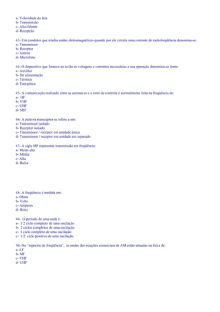 a- Velocidade da fala
b- Transmissão
c- Alto-falante
d- Recepção
43- Um condutor que irradia ondas eletromagnéticas quando por ele circula uma corrente de radiofreqüência denomina-se:
a- Transmissor
b- Receptor
c- Antena
d- Microfone
44- O dispositivo que fornece ao avião as voltagens e correntes necessárias a sua operação denomina-se fonte:
a- Auxiliar
b- De alimentação
c- Térmica
d- Energética
45- A comunicação realizada entre as aeronaves e a torre de controle é normalmente feita na freqüência de:
a- HF
b- VHF
c- UHF
d- SHF
46- A palavra transceptor se refere a um:
a- Transmissor isolado
b- Receptor isolado
c- Transmissor / receptor em unidade única
d- Transmissor / receptor em unidade em separado
47- A sigla MF representa transmissão em freqüência:
a- Muito alta
b- Média
c- Alta
d- Baixa
48- A freqüência é medida em:
a- Ohms
b- Volts
c- Amperes
d- Hertz
49- O período de uma onda é:
a- 1/2 ciclo completo de uma oscilação
b- 2 ciclos completos de uma oscilação
c- 1 ciclo completo de uma oscilação
c- 1/2 ciclo positivo de uma oscilação
50- No “espectro de freqüência”, as ondas das estações comerciais de AM estão situadas na faixa de:
a- LF
b- MF
c- VHF
d- UHF
 
