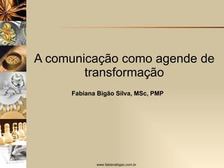 A comunicação como agende de transformação Fabiana Bigão Silva, MSc, PMP 
