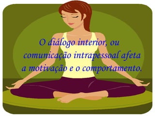 O diálogo interior, ou
comunicação intrapessoal afeta
a motivação e o comportamento.
 