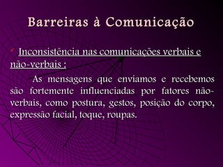 Barreiras à ComunicaçãoBarreiras à Comunicação
 Inconsistência nas comunicações verbais eInconsistência nas comunicações verbais e
não-verbais :não-verbais :
As mensagens que enviamos e recebemosAs mensagens que enviamos e recebemos
são fortemente influenciadas por fatores não-são fortemente influenciadas por fatores não-
verbais, como postura, gestos, posição do corpo,verbais, como postura, gestos, posição do corpo,
expressão facial, toque, roupas.expressão facial, toque, roupas.
 