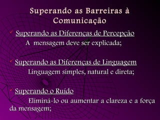 Superando as Barreiras àSuperando as Barreiras à
ComunicaçãoComunicação
 Superando as Diferenças de PercepçãoSuperando as Diferenças de Percepção
A mensagem deve ser explicada;A mensagem deve ser explicada;
 Superando as Diferenças de LinguagemSuperando as Diferenças de Linguagem
Linguagem simples, natural e direta;Linguagem simples, natural e direta;
 Superando o RuídoSuperando o Ruído
Eliminá-lo ou aumentar a clareza e a forçaEliminá-lo ou aumentar a clareza e a força
da mensagem;da mensagem;
 