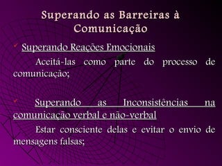 Superando as Barreiras àSuperando as Barreiras à
ComunicaçãoComunicação
 Superando Reações EmocionaisSuperando Reações Emocionais
Aceitá-las como parte do processo deAceitá-las como parte do processo de
comunicação;comunicação;
 Superando as Inconsistências naSuperando as Inconsistências na
comunicação verbal e não-verbalcomunicação verbal e não-verbal
Estar consciente delas e evitar o envio deEstar consciente delas e evitar o envio de
mensagens falsas;mensagens falsas;
 