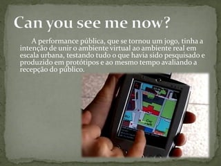 A performance pública, que se tornou um jogo, tinha a
intenção de unir o ambiente virtual ao ambiente real em
escala urbana, testando tudo o que havia sido pesquisado e
produzido em protótipos e ao mesmo tempo avaliando a
recepção do público.
 