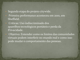 • Segunda etapa do projeto citywide.
• Primeira performance aconteceu em 2001, em
  Sheffield.
• Críticas: Uso indiscriminado dos
  aparelhos tecnológicos portáteis e perda da
  Privacidade.
• Objetivo: Entender como os limites das comunidades
  virtuais podem interferir no mundo real e como isso
  pode mudar o comportamento das pessoas.
 