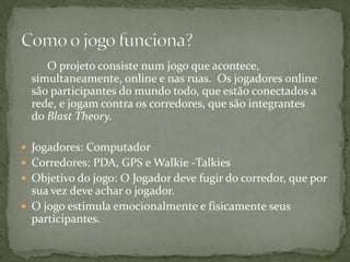 O projeto consiste num jogo que acontece,
  simultaneamente, online e nas ruas. Os jogadores online
  são participantes do mundo todo, que estão conectados a
  rede, e jogam contra os corredores, que são integrantes
  do Blast Theory.

 Jogadores: Computador
 Corredores: PDA, GPS e Walkie -Talkies
 Objetivo do jogo: O Jogador deve fugir do corredor, que por
  sua vez deve achar o jogador.
 O jogo estimula emocionalmente e fisicamente seus
  participantes.
 