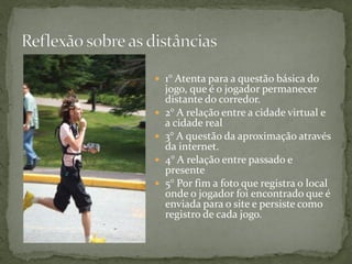  1° Atenta para a questão básica do
    jogo, que é o jogador permanecer
    distante do corredor.
   2° A relação entre a cidade virtual e
    a cidade real
   3° A questão da aproximação através
    da internet.
   4° A relação entre passado e
    presente
   5° Por fim a foto que registra o local
    onde o jogador foi encontrado que é
    enviada para o site e persiste como
    registro de cada jogo.
 