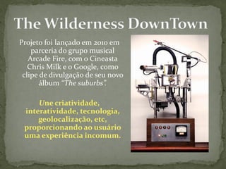 Projeto foi lançado em 2010 em
    parceria do grupo musical
   Arcade Fire, com o Cineasta
   Chris Milk e o Google, como
 clipe de divulgação de seu novo
       álbum “The suburbs”.

     Une criatividade,
 interatividade, tecnologia,
     geolocalização, etc,
 proporcionando ao usuário
 uma experiência incomum.
 