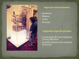 Aspectos interessantes:

   Endereço
   Música
   Carta
   Árvores


    Segunda etapa do projeto

 Construção de uma máquina:
  Turing Machine
 Cartões Postais com semente
  de árvore
 