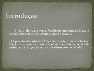 O texto aborda o tema Realidade Aumentada e usa a
cidade com seu principal espaço para o estudo.

  O projeto descrito é o Citywide que tem como objetivo
“explorar o potencial das tecnologias móveis de realidade
mista para criar performance que atravessam a cidade”.
 