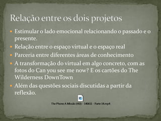  Estimular o lado emocional relacionando o passado e o
    presente.
   Relação entre o espaço virtual e o espaço real
   Parceria entre diferentes áreas de conhecimento
   A transformação do virtual em algo concreto, com as
    fotos do Can you see me now? E os cartões do The
    Wilderness DownTown
   Além das questões sociais discutidas a partir da
    reflexão.
 