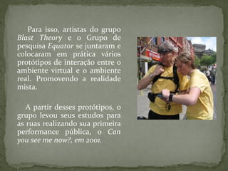 Para isso, artistas do grupo
Blast Theory e o Grupo de
pesquisa Equator se juntaram e
colocaram em prática vários
protótipos de interação entre o
ambiente virtual e o ambiente
real. Promovendo a realidade
mista.

   A partir desses protótipos, o
grupo levou seus estudos para
as ruas realizando sua primeira
performance pública, o Can
you see me now?, em 2001.
 