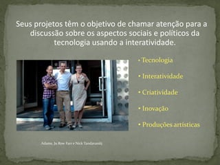 Seus projetos têm o objetivo de chamar atenção para a
   discussão sobre os aspectos sociais e políticos da
           tecnologia usando a interatividade.

                                              • Tecnologia

                                              • Interatividade

                                              • Criatividade

                                              • Inovação

                                              • Produções artísticas

      Adams, Ju Row Farr e Nick Tandavanitj
 