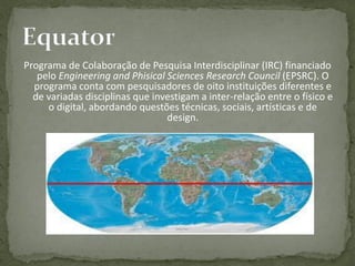 Programa de Colaboração de Pesquisa Interdisciplinar (IRC) financiado
   pelo Engineering and Phisical Sciences Research Council (EPSRC). O
  programa conta com pesquisadores de oito instituições diferentes e
  de variadas disciplinas que investigam a inter-relação entre o físico e
     o digital, abordando questões técnicas, sociais, artísticas e de
                                 design.
 