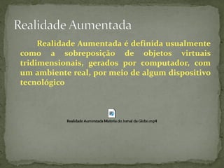 Realidade Aumentada é definida usualmente
como a sobreposição de objetos virtuais
tridimensionais, gerados por computador, com
um ambiente real, por meio de algum dispositivo
tecnológico
 