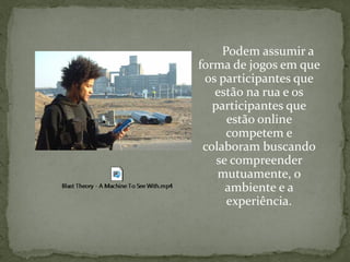 Podem assumir a
forma de jogos em que
 os participantes que
   estão na rua e os
   participantes que
      estão online
      competem e
 colaboram buscando
    se compreender
    mutuamente, o
      ambiente e a
      experiência.
 