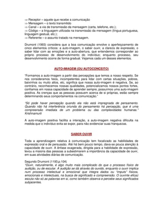 ⇒ Receptor – aquele que recebe a comunicação
⇒ Mensagem – o texto transmitido
⇒ Canal – a via de transmissão da mensagem (carta, telefone, etc.);
⇒ Código – a linguagem utilizada na transmissão da mensagem (língua portuguesa,
linguagem gestual, etc.);
⇒ Referente – o assunto tratado na mensagem.

Drumont (1993) considera que a boa comunicação envolve o aperfeiçoamento de
cinco elementos críticos: a auto-imagem, o saber ouvir, a clareza de expressão, o
saber lidar com as emoções e a auto-abertura, que entendemos corresponder ao
próprio processo de desenvolvimento do indivíduo; enquanto processo, seu
desenvolvimento ocorre de forma gradual. Vejamos cada um desses elementos.


                     AUTO-IMAGEM (OU AUTOCONCEITO)

“Formamos a auto-imagem a partir das percepções que temos a nosso respeito. Se
nos consideramos feios, incompetentes para lidar com certas situações, pobres,
baixinhos ou muito altos, etc, significa que nossa auto-imagem é negativa. Se, ao
contrário, reconhecemos nossas qualidades, potencializamos nossos pontos fortes,
confiamos em nossa capacidade de aprender sempre, possuímos uma auto-imagem
positiva. As crenças que as pessoas possuem acerca de si próprias, estão sempre
determinando seus comportamentos na comunicação.”

“Só pode haver percepção quando ela não está impregnada de pensamento.
Quando não há interferência oriunda do pensamento há percepção, que é uma
compreensão imediata de um problema ou das complexidades humanas.”
Krishnamurti

A auto-imagem positiva facilita a interação, a auto-imagem negativa dificulta na
medida que o indivíduo evita se expor, para não evidenciar suas franquezas.


                                 SABER OUVIR

Toda a aprendizagem relativa à comunicação tem focalizado as habilidades de
expressão oral e de persuasão. Até há bem pouco tempo, dava-se pouca atenção à
capacidade de ouvir. A ênfase exagerada, dirigida para a habilidade de expressão,
levou a maioria das pessoas a subestimarem a importância da capacidade de ouvir,
em suas atividades diárias de comunicação.

Segundo Drumont (1193,p.104)
“Ouvir, naturalmente, é algo muito mais complicado do que o processo físico de
audição, ou de escutar. A audição se dá através do ouvido, enquanto o ouvir implica
num processo intelectual e emocional que integra dados ou “imputs” físicos,
emocionais e intelectuais, na busca de significado e compreensão. O ouvinte eficaz
escuta não só as palavras em si, como também observa e percebe seus significados
subjacentes.
 
