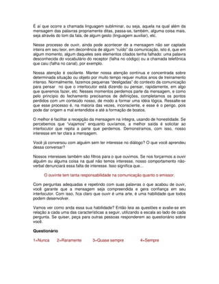É aí que ocorre a chamada linguagem subliminar, ou seja, aquela na qual além da
mensagem das palavras propriamente ditas, passa-se, também, alguma coisa mais,
seja através do tom da fala, de algum gesto (linguagem auxiliar), etc.

Nesse processo de ouvir, ainda pode acontecer de a mensagem não ser captada
inteira em seu teor, em decorrência de algum “ruído” da comunicação, isto é, que em
algum momento, algum daqueles seis elementos citados tenha falhado: uma palavra
desconhecida do vocabulário do receptor (falha no código) ou a chamada telefônica
que caiu (falha no canal), por exemplo.

Nossa atenção é oscilante. Manter nossa atenção contínua e concentrada sobre
determinada situação ou objeto por muito tempo requer muitos anos de treinamento
intenso. Normalmente, fazemos pequenas “desligadas” do contexto da comunicação
para pensar no que o interlocutor está dizendo ou pensar, rapidamente, em algo
que queremos fazer, etc. Nesses momentos perdemos parte da mensagem, e como
pelo princípio do fechamento precisamos de definições, completamos os pontos
perdidos com um conteúdo nosso, de modo a formar uma idéia lógica. Ressalte-se
que esse processo é, na maioria das vezes, inconsciente, e esse é o perigo, pois
pode dar origem a mal entendidos e até a formação de boatos.

O melhor é facilitar a recepção da mensagem na íntegra, usando de honestidade. Se
percebemos que “viajamos” enquanto ouvíamos, a melhor saída é solicitar ao
interlocutor que repita a parte que perdemos. Demonstramos, com isso, nosso
interesse em ter clara a mensagem.

Você já conversou com alguém sem ter interesse no diálogo? O que você aprendeu
dessa conversar?

Nossos interesses também são filtros para o que ouvimos. Se nos forçarmos a ouvir
alguém ou alguma coisa na qual não temos interesse, nosso comportamento não-
verbal denunciará essa falta de interesse. Isso significa que...

      O ouvinte tem tanta responsabilidade na comunicação quanto o emissor.

Com perguntas adequadas e repetindo com suas palavras o que acabou de ouvir,
você garante que a mensagem seja compreendida e gera confiança em seu
interlocutor. Com isso, fica claro que ouvir é uma arte, é uma habilidade que todos
podem desenvolver.

Vamos ver como anda essa sua habilidade? Então leia as questões e avalie-se em
relação a cada uma das características a seguir, utilizando a escala ao lado de cada
pergunta. Se quiser, peça para outras pessoas responderem ao questionário sobre
você.

Questionário

1=Nunca      2=Raramente        3=Quase sempre            4=Sempre
 