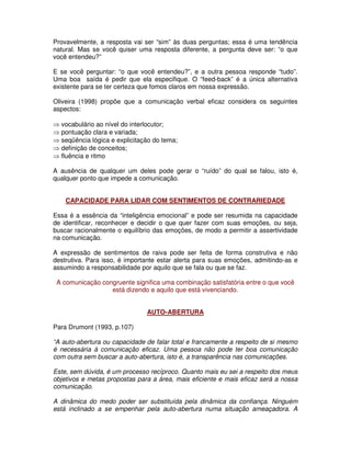 Provavelmente, a resposta vai ser “sim” às duas perguntas; essa é uma tendência
natural. Mas se você quiser uma resposta diferente, a pergunta deve ser: “o que
você entendeu?”

E se você perguntar: “o que você entendeu?”, e a outra pessoa responde “tudo”.
Uma boa saída é pedir que ela especifique. O “feed-back” é a única alternativa
existente para se ter certeza que fomos claros em nossa expressão.

Oliveira (1998) propõe que a comunicação verbal eficaz considera os seguintes
aspectos:

⇒ vocabulário ao nível do interlocutor;
⇒ pontuação clara e variada;
⇒ seqüência lógica e explicitação do tema;
⇒ definição de conceitos;
⇒ fluência e ritmo

A ausência de qualquer um deles pode gerar o “ruído” do qual se falou, isto é,
qualquer ponto que impede a comunicação.


    CAPACIDADE PARA LIDAR COM SENTIMENTOS DE CONTRARIEDADE

Essa é a essência da “inteligência emocional” e pode ser resumida na capacidade
de identificar, reconhecer e decidir o que quer fazer com suas emoções, ou seja,
buscar racionalmente o equilíbrio das emoções, de modo a permitir a assertividade
na comunicação.

A expressão de sentimentos de raiva pode ser feita de forma construtiva e não
destrutiva. Para isso, é importante estar alerta para suas emoções, admitindo-as e
assumindo a responsabilidade por aquilo que se fala ou que se faz.

 A comunicação congruente significa uma combinação satisfatória entre o que você
                  está dizendo e aquilo que está vivenciando.


                               AUTO-ABERTURA

Para Drumont (1993, p.107)

“A auto-abertura ou capacidade de falar total e francamente a respeito de si mesmo
é necessária à comunicação eficaz. Uma pessoa não pode ter boa comunicação
com outra sem buscar a auto-abertura, isto é, a transparência nas comunicações.

Este, sem dúvida, é um processo recíproco. Quanto mais eu sei a respeito dos meus
objetivos e metas propostas para a área, mais eficiente e mais eficaz será a nossa
comunicação.

A dinâmica do medo poder ser substituída pela dinâmica da confiança. Ninguém
está inclinado a se empenhar pela auto-abertura numa situação ameaçadora. A
 