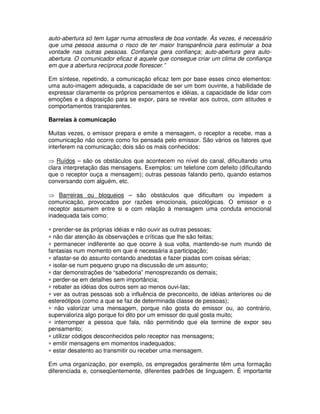 auto-abertura só tem lugar numa atmosfera de boa vontade. Às vezes, é necessário
que uma pessoa assuma o risco de ter maior transparência para estimular a boa
vontade nas outras pessoas. Confiança gera confiança; auto-abertura gera auto-
abertura. O comunicador eficaz é aquele que consegue criar um clima de confiança
em que a abertura recíproca pode florescer.”

Em síntese, repetindo, a comunicação eficaz tem por base esses cinco elementos:
uma auto-imagem adequada, a capacidade de ser um bom ouvinte, a habilidade de
expressar claramente os próprios pensamentos e idéias, a capacidade de lidar com
emoções e a disposição para se expor, para se revelar aos outros, com atitudes e
comportamentos transparentes.

Barreias à comunicação

Muitas vezes, o emissor prepara e emite a mensagem, o receptor a recebe, mas a
comunicação não ocorre como foi pensada pelo emissor. São vários os fatores que
interferem na comunicação; dois são os mais conhecidos:

⇒ Ruídos – são os obstáculos que acontecem no nível do canal, dificultando uma
clara interpretação das mensagens. Exemplos: um telefone com defeito (dificultando
que o receptor ouça a mensagem); outras pessoas falando perto, quando estamos
conversando com alguém, etc.

⇒ Barreiras ou bloqueios – são obstáculos que dificultam ou impedem a
comunicação, provocados por razões emocionais, psicológicas. O emissor e o
receptor assumem entre si e com relação à mensagem uma conduta emocional
inadequada tais como:

∗ prender-se às próprias idéias e não ouvir as outras pessoas;
∗ não dar atenção às observações e críticas que lhe são feitas;
∗ permanecer indiferente ao que ocorre à sua volta, mantendo-se num mundo de
fantasias num momento em que é necessária a participação;
∗ afastar-se do assunto contando anedotas e fazer piadas com coisas sérias;
∗ isolar-se num pequeno grupo na discussão de um assunto;
∗ dar demonstrações de “sabedoria” menosprezando os demais;
∗ perder-se em detalhes sem importância;
∗ rebater as idéias dos outros sem ao menos ouvi-las;
∗ ver as outras pessoas sob a influência de preconceito, de idéias anteriores ou de
estereótipos (como a que se faz de determinada classe de pessoas);
∗ não valorizar uma mensagem, porque não gosta do emissor ou, ao contrário,
supervaloriza algo porque foi dito por um emissor do qual gosta muito;
∗ interromper a pessoa que fala, não permitindo que ela termine de expor seu
pensamento;
∗ utilizar códigos desconhecidos pelo receptor nas mensagens;
∗ emitir mensagens em momentos inadequados;
∗ estar desatento ao transmitir ou receber uma mensagem.

Em uma organização, por exemplo, os empregados geralmente têm uma formação
diferenciada e, conseqüentemente, diferentes padrões de linguagem. É importante
 