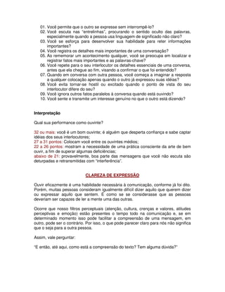 01. Você permite que o outro se expresse sem interrompê-lo?
02. Você escuta nas “entrelinhas”, procurando o sentido oculto das palavras,
especialmente quando a pessoa usa linguagem de significado não claro?
03. Você se esforça para desenvolver sua habilidade para reter informações
importantes?
04. Você registra os detalhes mais importantes de uma conversação?
05. Ao rememorar um acontecimento qualquer, você se preocupa em localizar e
registrar fatos mais importantes e as palavras-chave?
06. Você repete para o seu interlocutor os detalhes essenciais de uma conversa,
antes que ela chegue ao fim, visando a confirmar o que foi entendido?
07. Quando em conversa com outra pessoa, você começa a imaginar a resposta
a qualquer colocação apenas quando o outro já expressou suas idéias?
08. Você evita tornar-se hostil ou excitado quando o ponto de vista do seu
interlocutor difere do seu?
09. Você ignora outros fatos paralelos à conversa quando está ouvindo?
10. Você sente e transmite um interesse genuíno no que o outro está dizendo?
Interpretação
Qual sua performance como ouvinte?
32 ou mais: você é um bom ouvinte; é alguém que desperta confiança e sabe captar
idéias dos seus interlocutores;
27 a 31 pontos: Colocam você entre os ouvintes médios;
22 a 26 pontos: mostram a necessidade de uma prática consciente da arte de bem
ouvir, a fim de superar algumas deficiências;
abaixo de 21: provavelmente, boa parte das mensagens que você não escuta são
deturpadas e retransmitidas com “interferência”.
CLAREZA DE EXPRESSÃO
Ouvir eficazmente é uma habilidade necessária à comunicação, conforme já foi dito.
Porém, muitas pessoas consideram igualmente difícil dizer aquilo que querem dizer
ou expressar aquilo que sentem. É como se se considerasse que as pessoas
deveriam ser capazes de ler a mente uma das outras.
Ocorre que nosso filtros perceptuais (atenção, cultura, crenças e valores, atitudes
perceptivas e emoção) estão presentes o tempo todo na comunicação e, se em
determinado momento isso pode facilitar a compreensão de uma mensagem, em
outro, pode ser o contrário. Por isso, o que pode parecer claro para nós não significa
que o seja para a outra pessoa.
Assim, vale perguntar:
“E então, até aqui, como está a compreensão do texto? Tem alguma dúvida?”
 