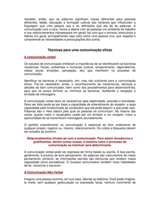 ressaltar, então, que as palavras significam coisas diferentes para pessoas
diferentes. Idade, educação e formação cultural são variáveis que influenciam a
linguagem que uma pessoa usa e as definições que ela dá às palavras. A
comunicação cara a cara, franca e aberta com as pessoas (no ambiente de trabalho
e nos relacionamentos interpessoais em geral) faz com que o emissor (executivos e
líderes em geral, principalmente) seja visto como uma pessoa viva, que respeita e
compreende as necessidades e preocupações dos outros.
Técnicas para uma comunicação eficaz
A comunicação verbal
Os estudos de comunicação enfatizam a importância de se identificarem as barreiras
mecânicas, físicas, ambientais e humanas (cultura, temperamento, regionalismos,
classe social, emoções, percepção, etc) que interferem no processo de
comunicação.
Identificar as barreiras é necessário, sim, mas não suficiente para a comunicação
eficaz. Faz-se necessário, ainda, o reconhecimento de mecanismos, técnicas e
atitudes do bom comunicador, bem como dos procedimentos para desenvolvê-los,
para que se possa eliminar ou minimize as barreiras, facilitando a recepção e
emissão de mensagens.
A comunicação verbal deve se caracterizar pela objetividade, precisão e brevidade.
Deve ser feita tendo-se por base a capacidade de entendimento do receptor, e essa
capacidade está condicionada ao vocabulário que ele pode adquirir e que pode usar.
Palavras são o meio básico pelo qual as pessoas se comunicam. Na maioria das
vezes, quanto maior o vocabulário usado por um emissor e um receptor, maior a
oportunidade de se transmitirem mensagens acuradamente.
O perfeito entendimento na comunicação é essencial ao bom andamento de
qualquer projeto, negócio ou, mesmo, relacionamento. Os ruídos e bloqueios devem
ser evitados ao extremo.
Relacionamentos iniciam-se com a comunicação. Para serem duradouros e
gratificantes, dentre outras coisas, a maneira como o processo de
comunicação se mantiver será determinante.
A comunicação verbal pode ser expressa de forma falada ou escrita. A boa escrita,
geralmente, é produto de bom pensamento. As palavras são instrumentos de nosso
pensamento; portanto, as informações escritas são estruturas que revelam nossa
capacidade como pensadores. O sucesso comunicativo também inclui habilidades
de ler, raciocinar e escrever.
A Comunicação Não-Verbal
Imagine uma pessoa sozinha, em sua casa, falando ao telefone. Você pode imaginá-
la inerte, sem qualquer gesticulação ou expressão facial, nenhum movimento de
 
