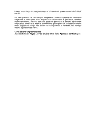 cabeça ou do corpo e conseguir convencer o interlocutor que está muito feliz? Difícil,
não é?
Em todo processo de comunicação interpessoal, o corpo expressa um sentimento
subjacente à mensagem. Essa expressão é inconsciente e percebida, também,
inconscientemente. Pessoas com alto poder de persuasão e carisma apresentam
congruência entre o que dizem e o sentimento que expressam. O desenvolvimento
dessa capacidade exige uma atitude de transparência e verdade para consigo
mesmo e para com os outros.
Livro: Jovens Empreendedores
Autores: Eduardo Fayet, Lacy de Oliveira Silva, Maria Aparecida Santos Lopes
 
