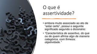 O que é
assertividade?
• embora muito associado ao ato de
“estar certo”, possui o seguinte
significado segundo o dicionário:
• “Característica de assertivo, do que
ou de quem afirma algo de maneira
categórica, com firmeza;
objetividade.”
 