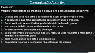 Comunicação Assertiva
Exercício:
Vamos transformar os trechos a seguir em comunicação assertiva:
1. Deduzo que você não sabe o suficiente de Excel porque errou a soma.
2. A conclusão é que falta competência para desenvolver o trabalho.
3. Como você não se manifestou, preferi deixá-lo de fora do grupo.
4. Isso nunca foi feito antes, então é melhor não tentar.
5. Assim como ele, eu também não consegui.
6. Se eu fosse você, eu falaria que não vou fazer. Se você “quebrar o meu galho”,
vou ficar eternamente grata.
7. Todo mundo pensa que esta é uma boa ideia.
8. Eu poderia viajar se a minha mãe não estivesse tão doente.
 