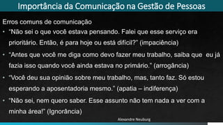 Importância da Comunicação na Gestão de Pessoas
Erros comuns de comunicação
• “Não sei o que você estava pensando. Falei que esse serviço era
prioritário. Então, é para hoje ou está difícil?” (impaciência)
• “Antes que você me diga como devo fazer meu trabalho, saiba que eu já
fazia isso quando você ainda estava no primário.” (arrogância)
• “Você deu sua opinião sobre meu trabalho, mas, tanto faz. Só estou
esperando a aposentadoria mesmo.” (apatia – indiferença)
• “Não sei, nem quero saber. Esse assunto não tem nada a ver com a
minha área!” (Ignorância)
Alexandre Neuburg
 