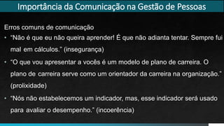 Erros comuns de comunicação
• “Não é que eu não queira aprender! É que não adianta tentar. Sempre fui
mal em cálculos.” (insegurança)
• “O que vou apresentar a vocês é um modelo de plano de carreira. O
plano de carreira serve como um orientador da carreira na organização.”
(prolixidade)
• “Nós não estabelecemos um indicador, mas, esse indicador será usado
para avaliar o desempenho.” (incoerência)
Importância da Comunicação na Gestão de Pessoas
 