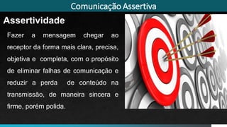 Comunicação Assertiva
Assertividade
Fazer a mensagem chegar ao
receptor da forma mais clara, precisa,
objetiva e completa, com o propósito
de eliminar falhas de comunicação e
reduzir a perda de conteúdo na
transmissão, de maneira sincera e
firme, porém polida.
Imagem: Thinkstock
 