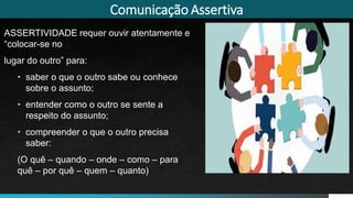 Comunicação Assertiva
ASSERTIVIDADE requer ouvir atentamente e
“colocar-se no
lugar do outro” para:
• saber o que o outro sabe ou conhece
sobre o assunto;
• entender como o outro se sente a
respeito do assunto;
• compreender o que o outro precisa
saber:
(O quê – quando – onde – como – para
quê – por quê – quem – quanto)
 