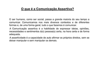 O que é a Comunicação Assertiva?
O ser humano, como ser social, passa a grande maioria do seu tempo a
comunicar. Comunicamos nos mais diversos contextos e de diferentes
formas e, de uma forma geral, tudo o que fazemos é comunicar.
A Comunicação assertiva é a habilidade de expressar ideias, opiniões,
necessidades e sentimentos à(s) pessoa(s) certa, na hora certa e de forma
adequada.
A assertividade é a capacidade de auto afirmar os próprios direitos, sem se
deixar manipular e sem manipular os demais.
 