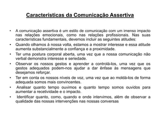 Características da Comunicação Assertiva
• A comunicação assertiva é um estilo de comunicação com um imenso impacto
nas relações emocionais, como nas relações profissionais. Nas suas
características fundamentais, devemos incluir as seguintes atitudes:
• Quando olhamos à nossa volta, estamos a mostrar interesse e essa atitude
aumenta substancialmente a confiança e a proximidade.
• Ter uma postura corporal aberta, uma vez que a nossa comunicação não
verbal demonstra interesse e seriedade.
• Observar os nossos gestos e aprender a controlá-los, uma vez que os
gestos adequados podem-nos ajudar a dar ênfase às mensagens que
desejamos reforçar.
• Ter em conta os nossos níveis de voz, uma vez que ao moldá-los de forma
adequada somos mais convincentes.
• Analisar quanto tempo ouvimos e quanto tempo somos ouvidos para
aumentar a recetividade e o impacto.
• Identificar quanto, como, quando e onde intervimos, além de observar a
qualidade das nossas intervenções nas nossas conversas
 