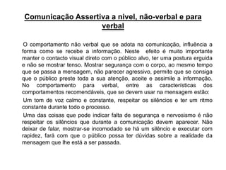 Comunicação Assertiva a nivel, não-verbal e para
verbal
O comportamento não verbal que se adota na comunicação, influência a
forma como se recebe a informação. Neste efeito é muito importante
manter o contacto visual direto com o público alvo, ter uma postura erguida
e não se mostrar tenso. Mostrar segurança com o corpo, ao mesmo tempo
que se passa a mensagem, não parecer agressivo, permite que se consiga
que o público preste toda a sua atenção, aceite e assimile a informação.
No comportamento para verbal, entre as características dos
comportamentos recomendáveis, que se devem usar na mensagem estão:
Um tom de voz calmo e constante, respeitar os silêncios e ter um ritmo
constante durante todo o processo.
Uma das coisas que pode indicar falta de segurança e nervosismo é não
respeitar os silêncios que durante a comunicação devem aparecer. Não
deixar de falar, mostrar-se incomodado se há um silêncio e executar com
rapidez, fará com que o público possa ter dúvidas sobre a realidade da
mensagem que lhe está a ser passada.
 