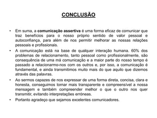 CONCLUSÃO
• Em suma, a comunicação assertiva é uma forma eficaz de comunicar que
traz benefícios para o nosso próprio sentido de valor pessoal e
autoconfiança, para além de nos permitir melhorar as nossas relações
pessoais e profissionais.
• A comunicação está na base de qualquer interação humana. 60% dos
problemas de relacionamento, tanto pessoal como profissionalmente, são
consequência de uma má comunicação e a maior parte do nosso tempo é
passado a relacionarmo-nos com os outros e, por isso, a comunicação é
fundamental, e ainda transmitimos muito mais do que aquilo que dizemos
através das palavras.
• Ao sermos capazes de nos expressar de uma forma direta, concisa, clara e
honesta, conseguimos tornar mais transparente e compreensível a nossa
mensagem e também compreender melhor o que o outro nos quer
transmitir, evitando interpretações erróneas.
• Portanto agradeço que sejamos excelentes comunicadores.
 
