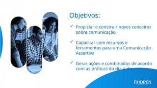 Objetivos:
 Propiciar e construir novos conceitos
sobre comunicação
 Capacitar com recursos e
ferramentas para uma Comunicação
Assertiva
 Gerar ações e combinados de acordo
com as práticas do dia a dia.
 