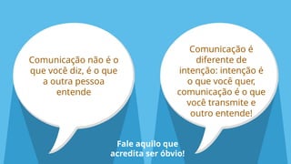 Comunicação não é o
que você diz, é o que
a outra pessoa
entende
Comunicação é
diferente de
intenção: intenção é
o que você quer,
comunicação é o que
você transmite e
outro entende!
Fale aquilo que
acredita ser óbvio!
 