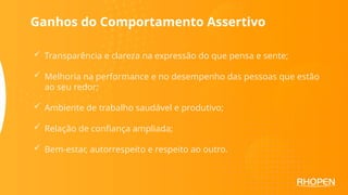  Transparência e clareza na expressão do que pensa e sente;
 Melhoria na performance e no desempenho das pessoas que estão
ao seu redor;
 Ambiente de trabalho saudável e produtivo;
 Relação de confiança ampliada;
 Bem-estar, autorrespeito e respeito ao outro.
Ganhos do Comportamento Assertivo
 